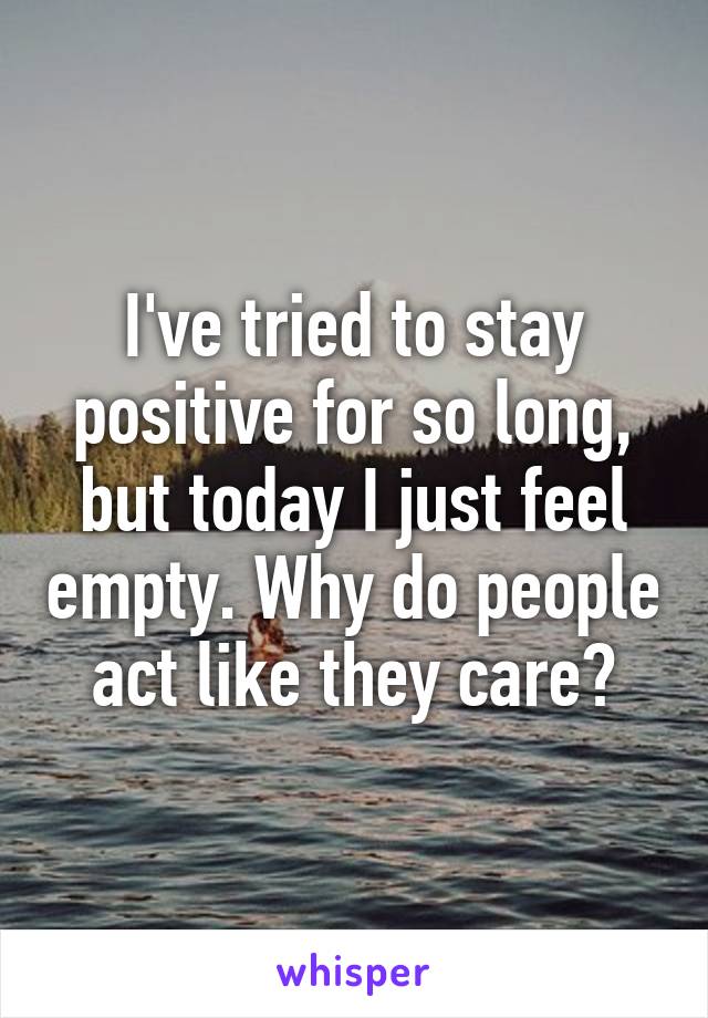 I've tried to stay positive for so long, but today I just feel empty. Why do people act like they care?