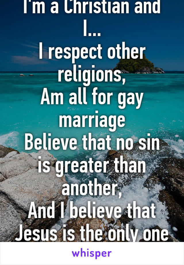 I'm a Christian and I...
I respect other religions,
Am all for gay marriage
Believe that no sin is greater than another,
And I believe that Jesus is the only one who can judge us.