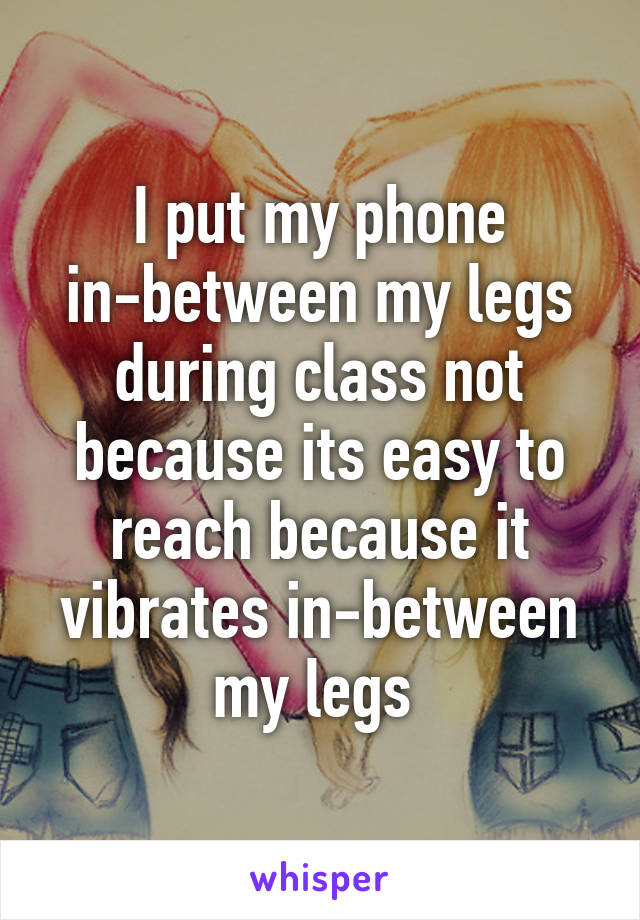 I put my phone in-between my legs during class not because its easy to reach because it vibrates in-between my legs 