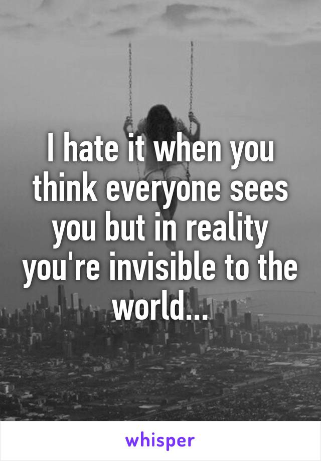 I hate it when you think everyone sees you but in reality you're invisible to the world...