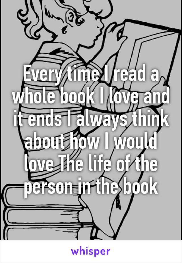 Every time I read a whole book I love and it ends I always think about how I would love The life of the person in the book