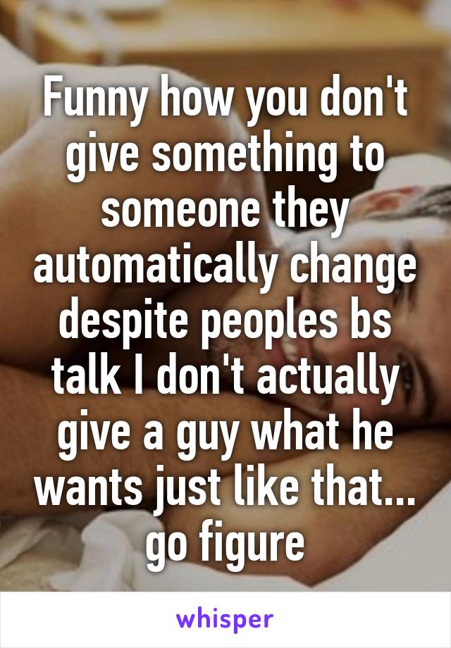 Funny how you don't give something to someone they automatically change despite peoples bs talk I don't actually give a guy what he wants just like that... go figure