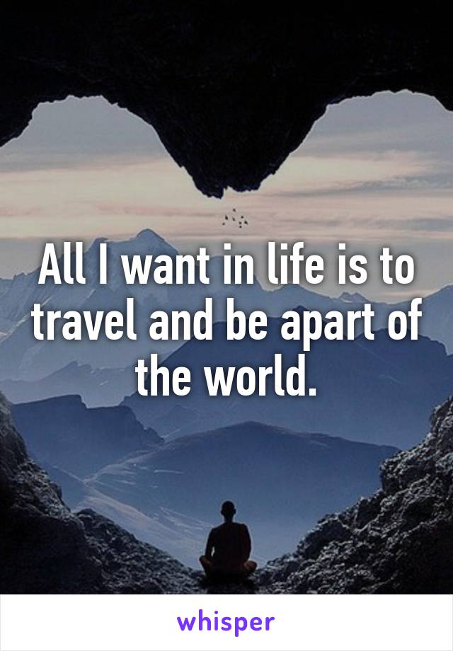 All I want in life is to travel and be apart of the world.