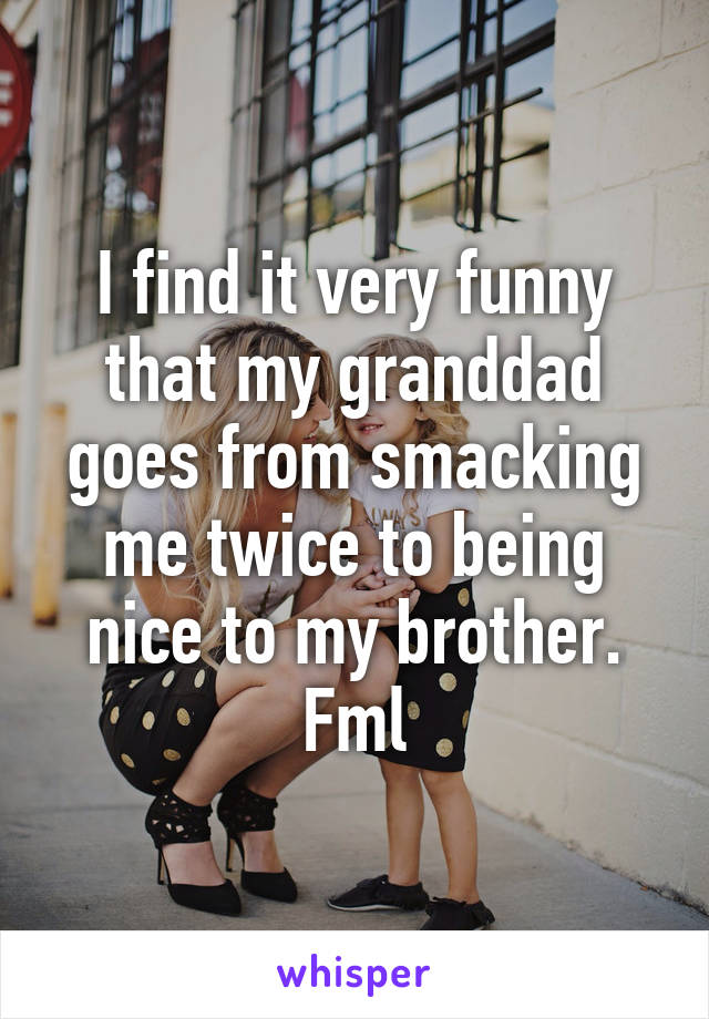 I find it very funny that my granddad goes from smacking me twice to being nice to my brother. Fml