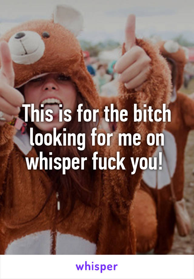 This is for the bitch looking for me on whisper fuck you! 