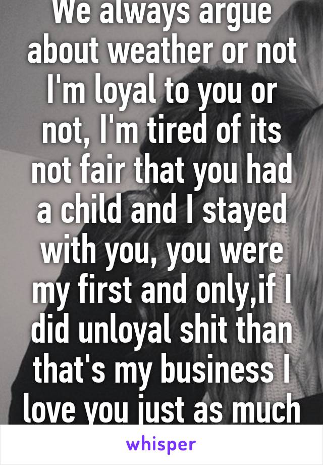 We always argue about weather or not I'm loyal to you or not, I'm tired of its not fair that you had a child and I stayed with you, you were my first and only,if I did unloyal shit than that's my business I love you just as much as you say you do.