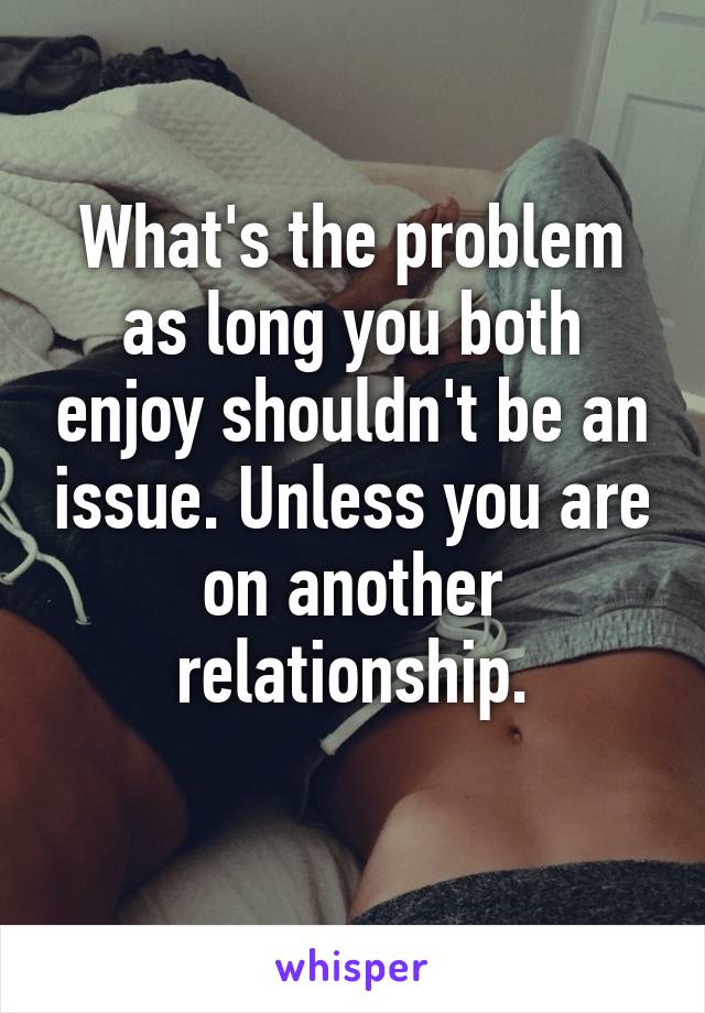 What's the problem as long you both enjoy shouldn't be an issue. Unless you are on another relationship.
