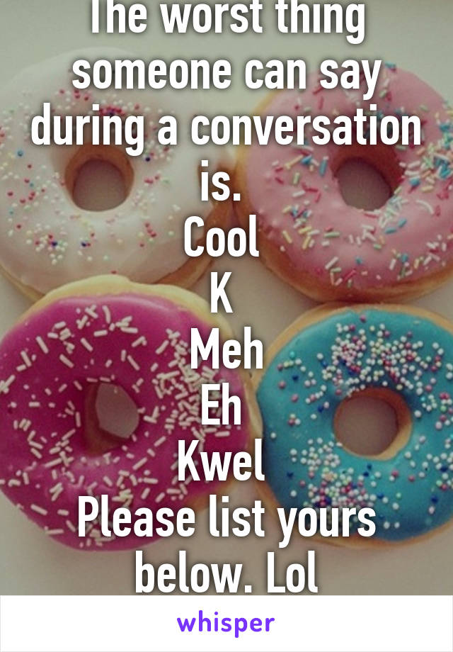 The worst thing someone can say during a conversation is. 
Cool 
K 
Meh
Eh 
Kwel 
Please list yours below. Lol
