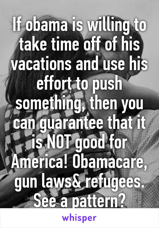 If obama is willing to take time off of his vacations and use his effort to push something, then you can guarantee that it is NOT good for America! Obamacare, gun laws& refugees. See a pattern?