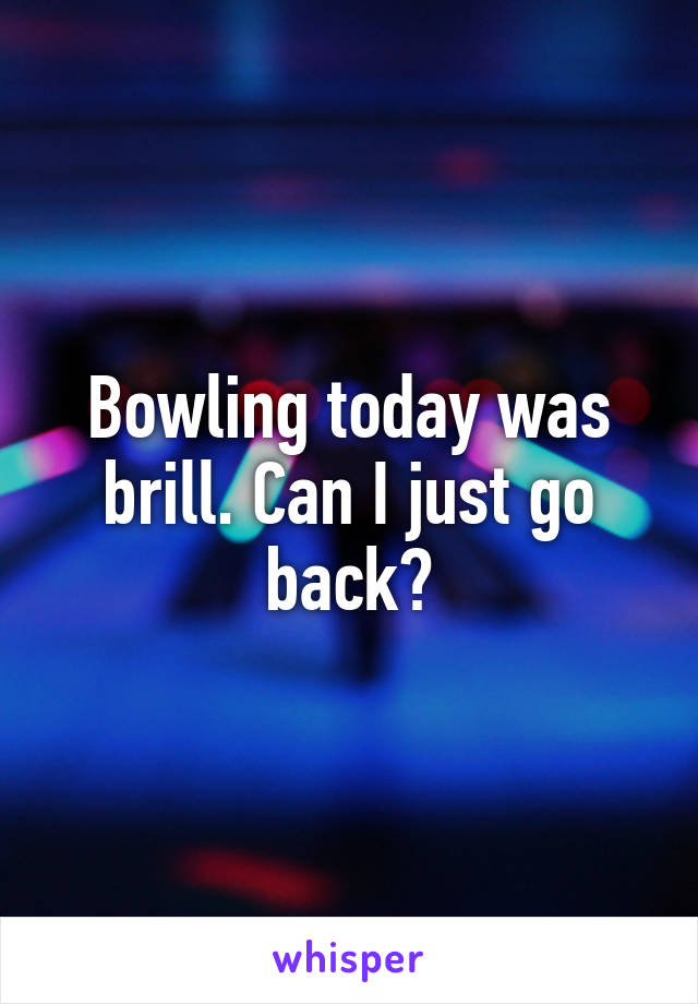 Bowling today was brill. Can I just go back?