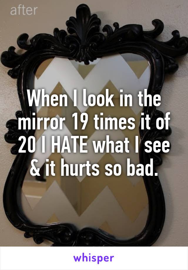 When I look in the mirror 19 times it of 20 I HATE what I see & it hurts so bad.