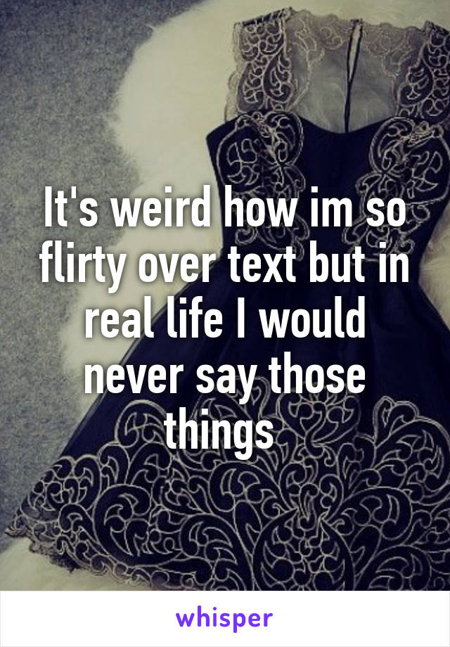 It's weird how im so flirty over text but in real life I would never say those things 