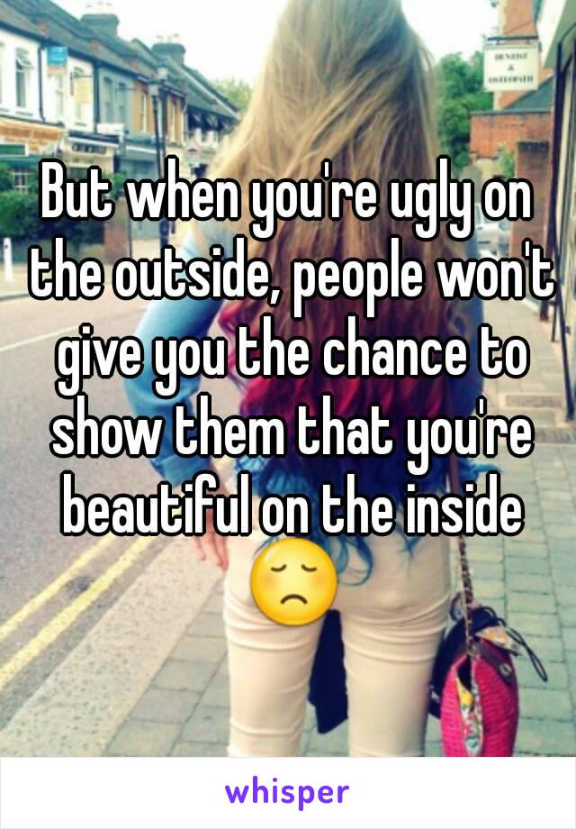 But when you're ugly on the outside, people won't give you the chance to show them that you're beautiful on the inside 😞