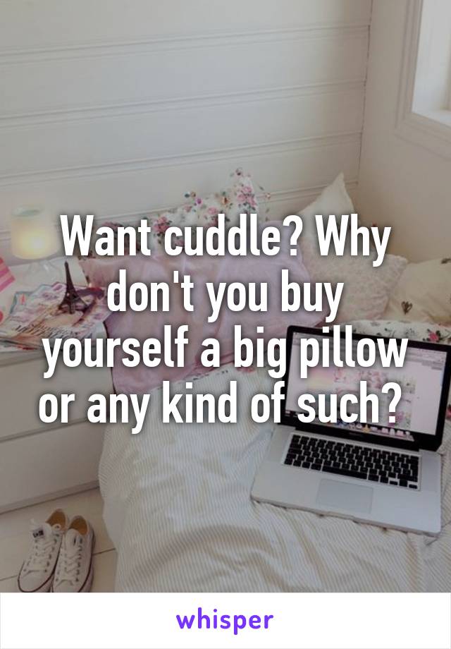 Want cuddle? Why don't you buy yourself a big pillow or any kind of such? 