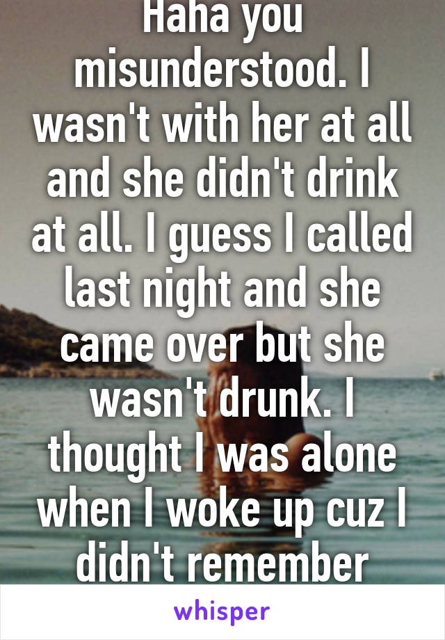 Haha you misunderstood. I wasn't with her at all and she didn't drink at all. I guess I called last night and she came over but she wasn't drunk. I thought I was alone when I woke up cuz I didn't remember anything 