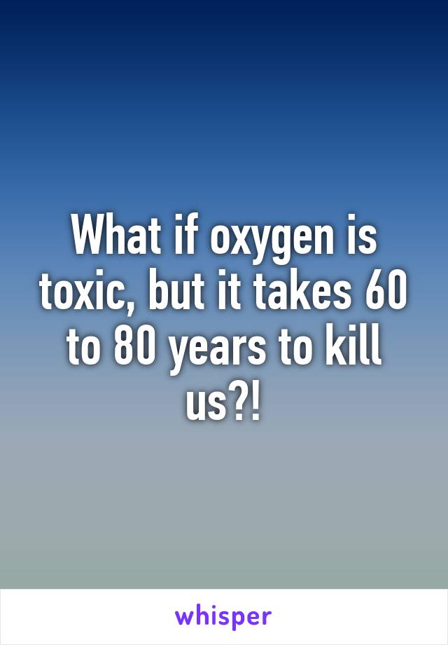 What if oxygen is toxic, but it takes 60 to 80 years to kill us?!