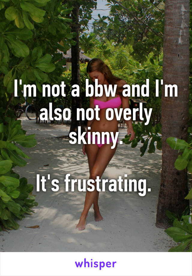 I'm not a bbw and I'm also not overly skinny.

It's frustrating. 