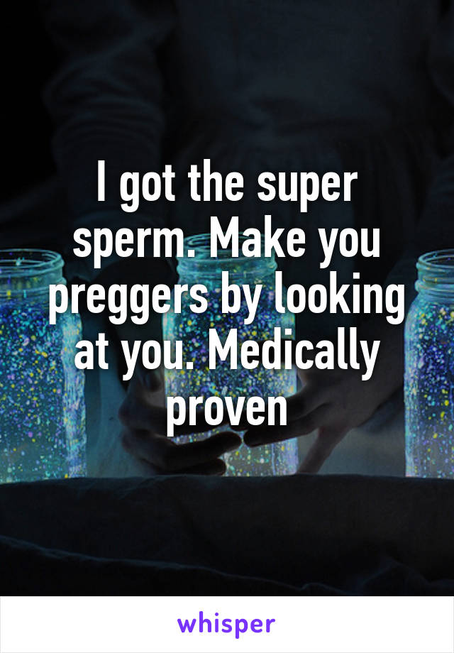 I got the super sperm. Make you preggers by looking at you. Medically proven
