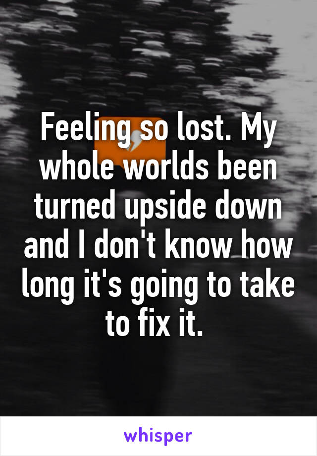 Feeling so lost. My whole worlds been turned upside down and I don't know how long it's going to take to fix it. 