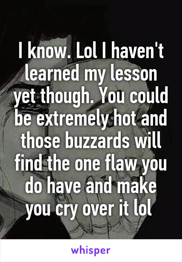 I know. Lol I haven't learned my lesson yet though. You could be extremely hot and those buzzards will find the one flaw you do have and make you cry over it lol 