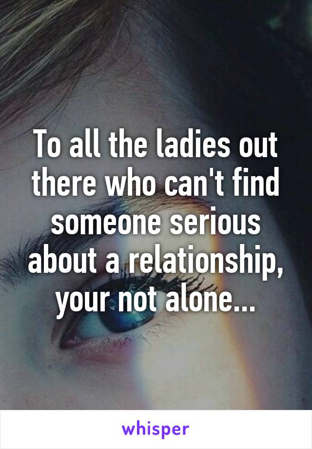 To all the ladies out there who can't find someone serious about a relationship, your not alone...