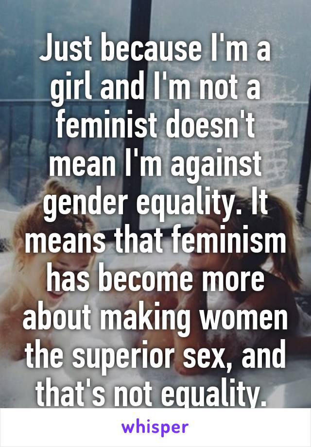 Just because I'm a girl and I'm not a feminist doesn't mean I'm against gender equality. It means that feminism has become more about making women the superior sex, and that's not equality. 