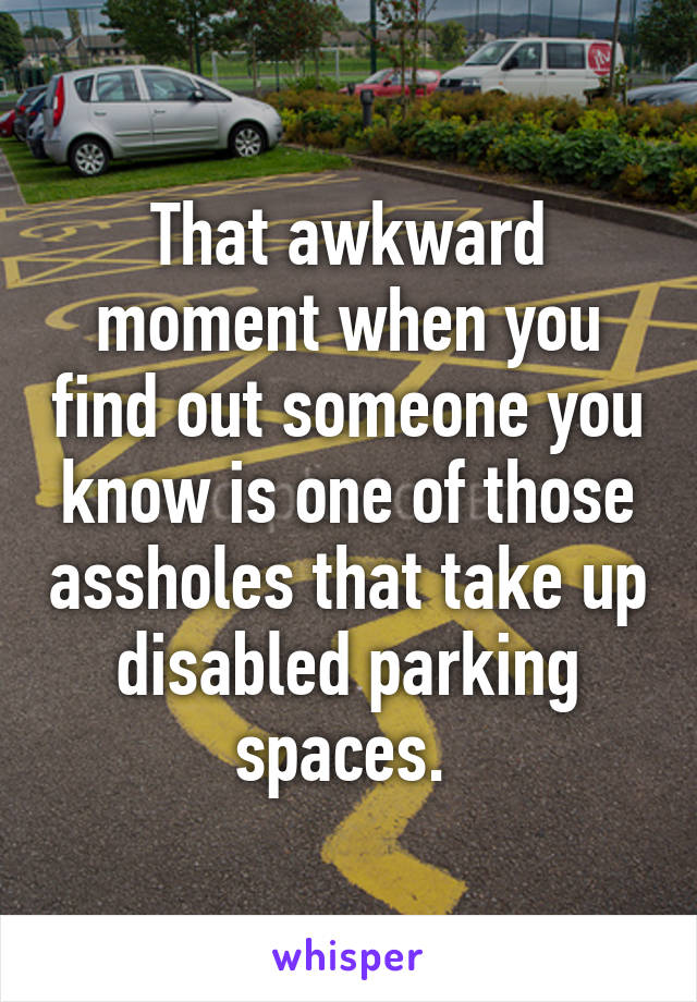 That awkward moment when you find out someone you know is one of those assholes that take up disabled parking spaces. 