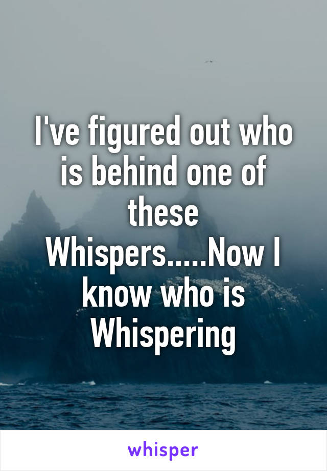 I've figured out who is behind one of these Whispers.....Now I know who is Whispering