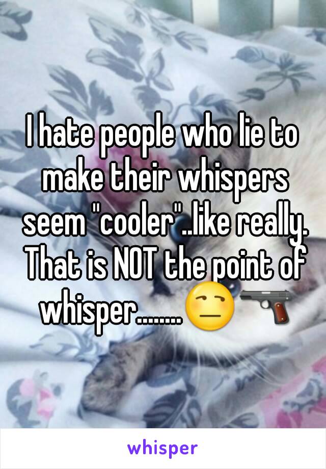 I hate people who lie to make their whispers seem "cooler"..like really. That is NOT the point of whisper........😒🔫