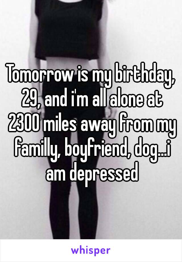 Tomorrow is my birthday, 29, and i'm all alone at 2300 miles away from my familly, boyfriend, dog...i am depressed