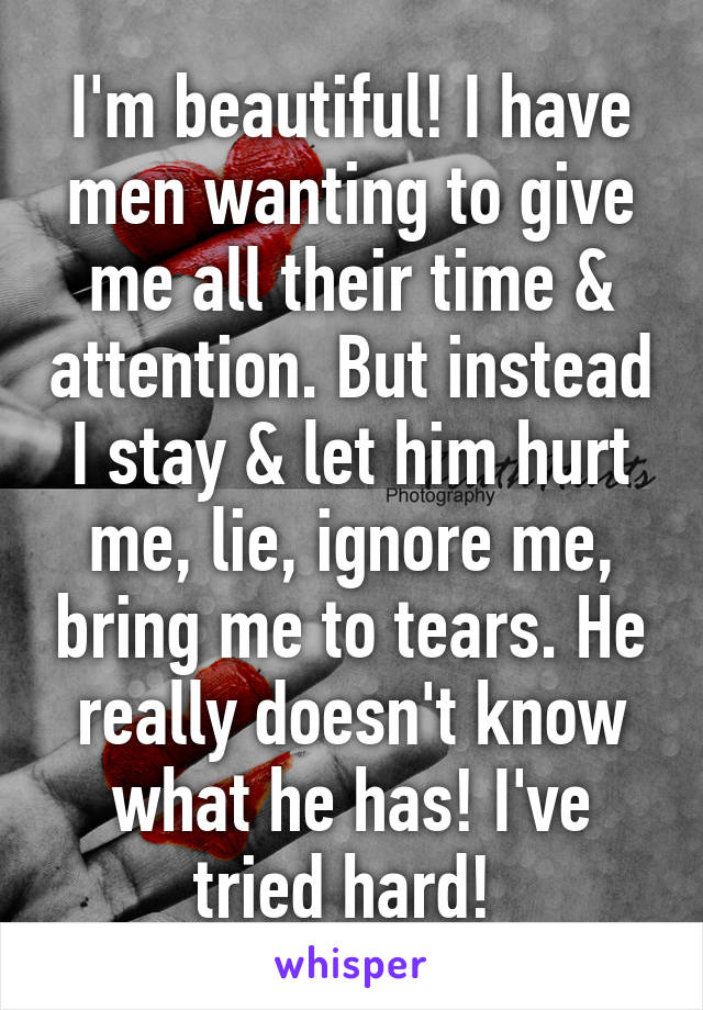 I'm beautiful! I have men wanting to give me all their time & attention. But instead I stay & let him hurt me, lie, ignore me, bring me to tears. He really doesn't know what he has! I've tried hard! 