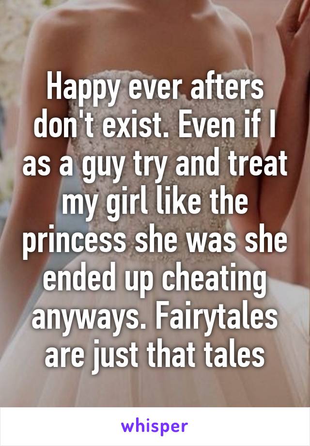 Happy ever afters don't exist. Even if I as a guy try and treat my girl like the princess she was she ended up cheating anyways. Fairytales are just that tales