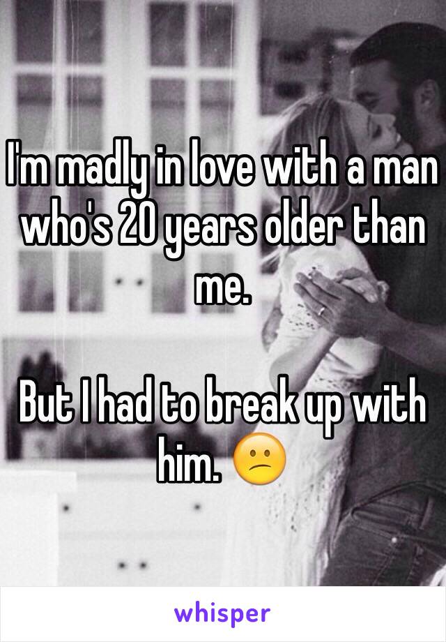I'm madly in love with a man who's 20 years older than me. 

But I had to break up with him. 😕
