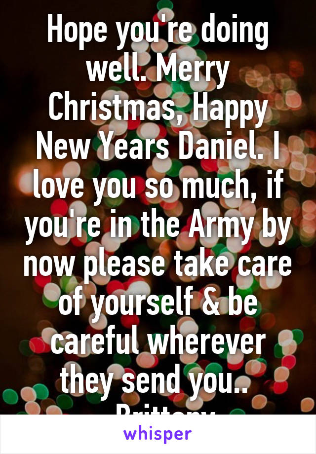 Hope you're doing well. Merry Christmas, Happy New Years Daniel. I love you so much, if you're in the Army by now please take care of yourself & be careful wherever they send you.. 
- Brittany 