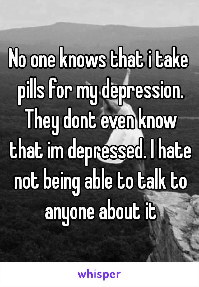 No one knows that i take pills for my depression. They dont even know that im depressed. I hate not being able to talk to anyone about it