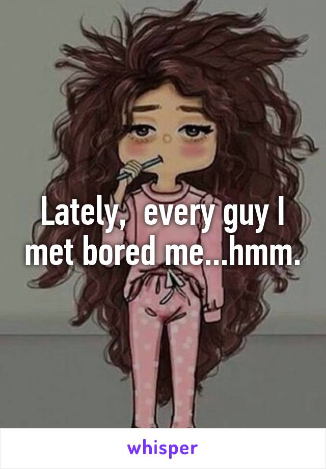 Lately,  every guy I met bored me...hmm.