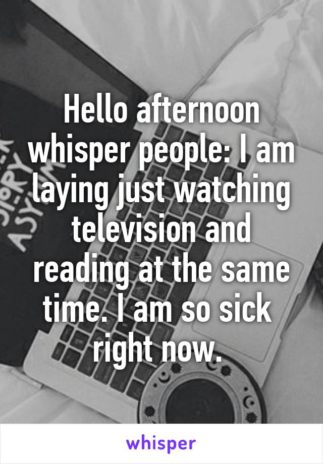 Hello afternoon whisper people: I am laying just watching television and reading at the same time. I am so sick  right now. 