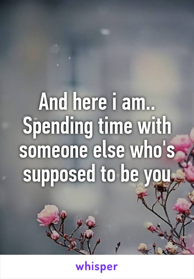 And here i am.. Spending time with someone else who's supposed to be you