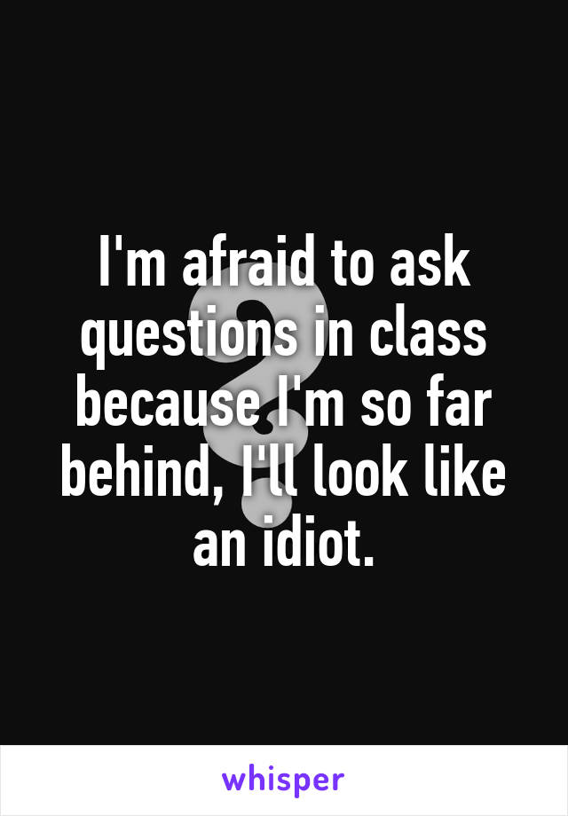 I'm afraid to ask questions in class because I'm so far behind, I'll look like an idiot.