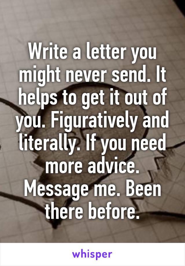 Write a letter you might never send. It helps to get it out of you. Figuratively and literally. If you need more advice. Message me. Been there before.