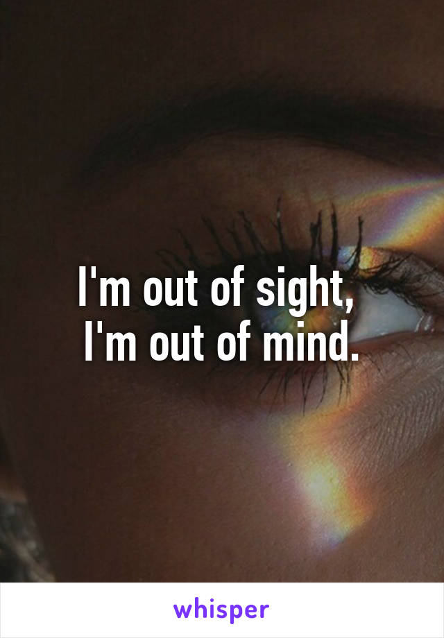 I'm out of sight, 
I'm out of mind.