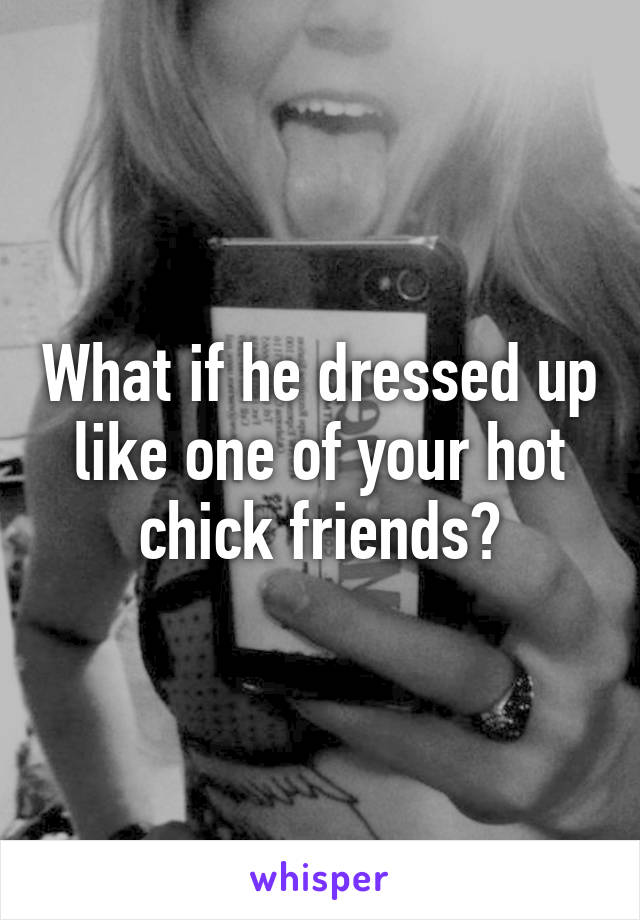 What if he dressed up like one of your hot chick friends?