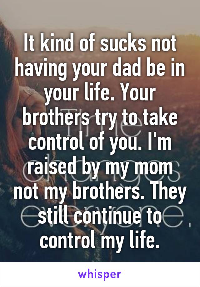 It kind of sucks not having your dad be in your life. Your brothers try to take control of you. I'm raised by my mom not my brothers. They still continue to control my life.