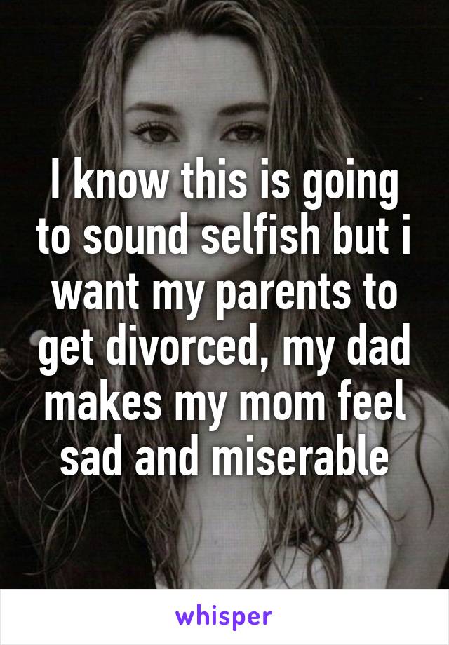 I know this is going to sound selfish but i want my parents to get divorced, my dad makes my mom feel sad and miserable