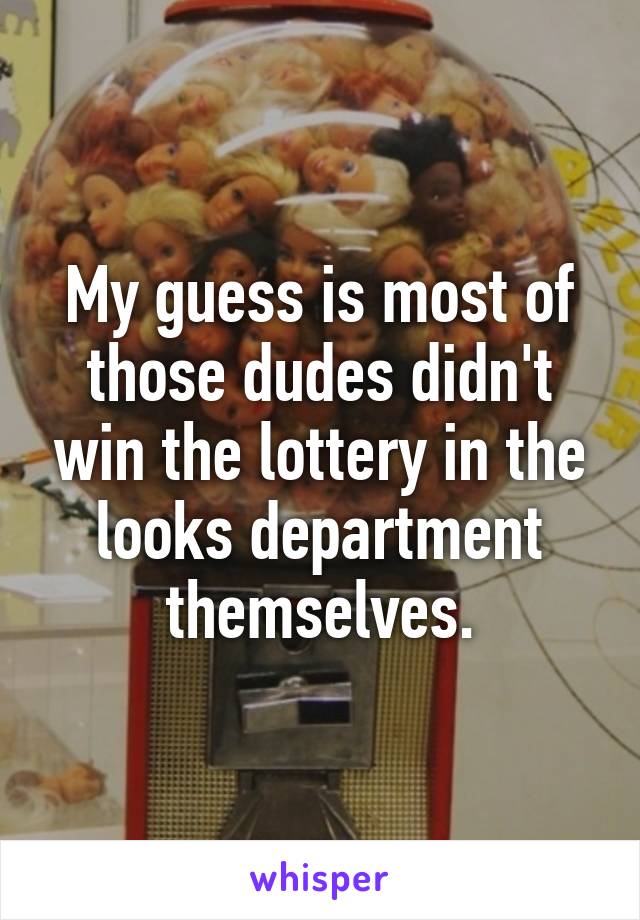 My guess is most of those dudes didn't win the lottery in the looks department themselves.