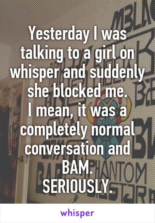 Yesterday I was talking to a girl on whisper and suddenly she blocked me.
I mean, it was a completely normal conversation and BAM.
SERIOUSLY.