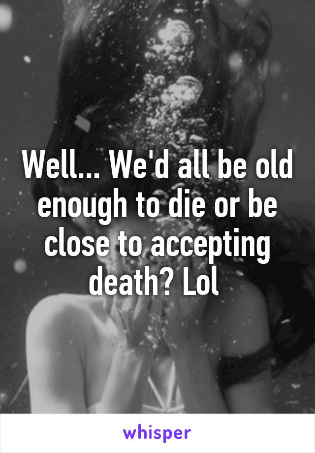 Well... We'd all be old enough to die or be close to accepting death? Lol 