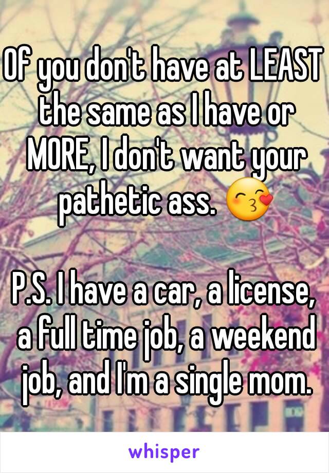 Of you don't have at LEAST the same as I have or MORE, I don't want your pathetic ass. 😙

P.S. I have a car, a license, a full time job, a weekend job, and I'm a single mom.