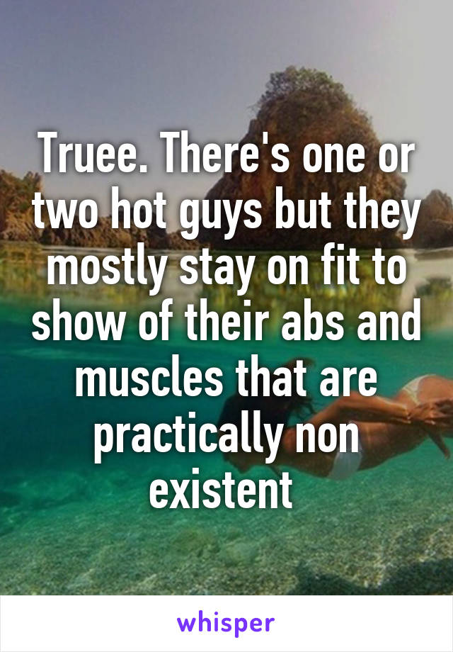 Truee. There's one or two hot guys but they mostly stay on fit to show of their abs and muscles that are practically non existent 