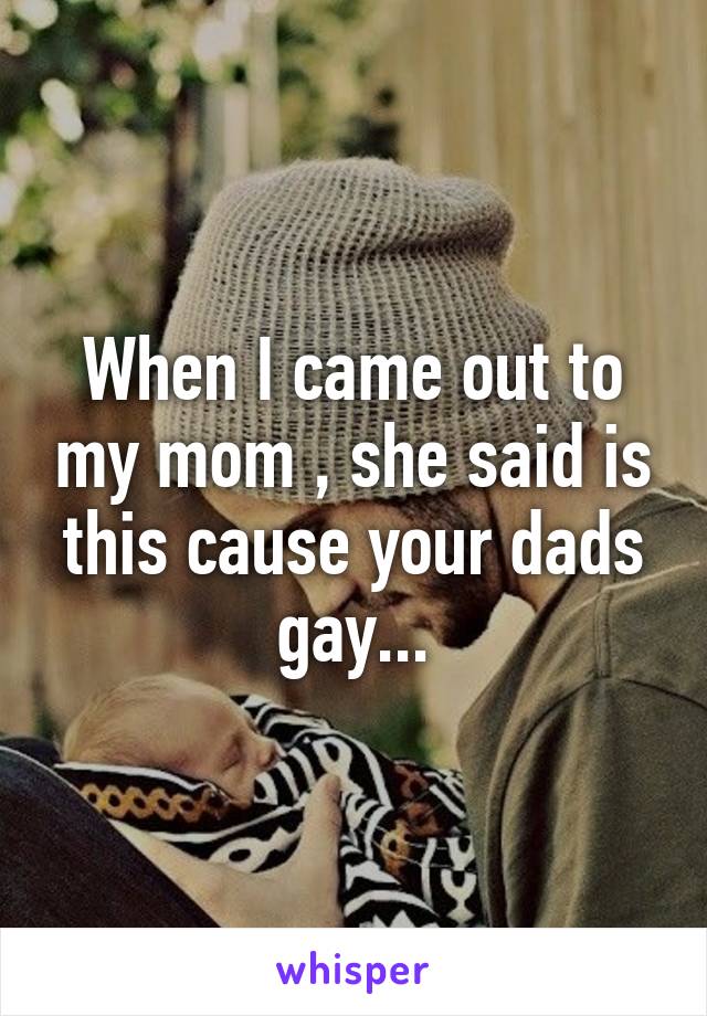 When I came out to my mom , she said is this cause your dads gay...